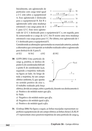 Capítulo 26 – Campo elétrico362
Inicialmente, um aglomerado de
partículas com carga total igual
a 2 C está sobre a equipotencial
A. Esse aglomerado é deslocado
para a equipotencial B. Em B o
aglomerado sofre uma mudança
estrutural e sua carga passa de 2
C para 1,5 C. Esse novo aglome-
rado de 1,5 C é deslocado para a equipotencial C e, em seguida, para
D, conservando-se a carga de 1,5 C. Em D ocorre uma nova mudança
estrutural e sua carga passa para 1 C. Por último, esse aglomerado de 1
C é deslocado para a equipotencial E.
Considerandoasafirmaçõesapresentadasnoenunciadoanterior,assinale
a alternativa que corresponde ao trabalho realizado sobre o aglomerado
para deslocá-lo de A para E.
a) 12 J b) 16 J c) 8 J d) 10 J
30. (UFPI-2001) Uma partícula de
carga q, positiva, se desloca do
ponto O,de coordenadas (0,0) até
o ponto P, de coordenadas (a,a),
seguindo a trajetória indicada
na figura ao lado. Ao longo de
toda a trajetória, há um campo
elétrico uniforme, E, que aponta
no sentido positivo do eixo x.
O trabalho realizado pela força
elétrica,devida ao campo,sobre a partícula,durante seu deslocamento é:
a) Positivo e de módulo maior que qEa.
b) Nulo.
c) Negativo e de módulo maior que qEa.
d) Negativo e de módulo igual a qEa.
e) Positivo e de módulo igual a qEa.
31. (Unifesp-2006) Na figura a seguir, as linhas tracejadas representam su-
perfícies equipotenciais de um campo elétrico; as linhas cheias I,II,III,IV
eV representam cinco possíveis trajetórias de uma partícula de carga q,
y
x
a
O(0,0) a
E
P(a,a)
1,0C
E
D
C
B
A
9V
7V
5V
3V
1V
1,5C → 1,0C
1,5C
2,0C → 1,5C
2,0C
MC de Fisica_prova4.indd 362 29/03/2012 16:38:33
 