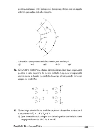 Capítulo 26 – Campo elétrico 363
positiva, realizadas entre dois pontos dessas superfícies, por um agente
externo que realiza trabalho mínimo.
III
I
II
IV
V
A trajetória em que esse trabalho é maior, em módulo, é:
a) I b) II c) III d) IV e)V
32. (UFMG) Um ponto P está situado à mesma distância de duas cargas,uma
positiva e outra negativa, de mesmo módulo. A opção que representa
corretamente a direção e o sentido do campo elétrico criado por essas
cargas, no ponto P, é:
+ P
P P
P–
+
–
+
+
–
–
→
E
→
E
→
E
→
E
a)
c)
b)
d)
33. Num campo elétrico foram medidos os potenciais em dois pontos A e B
e encontrou-se VA
= 12 V e VB
= 5 V.
a) Qual o trabalho realizado por esse campo quando se transporta uma
carga puntiforme de 18 C de A para B?
MC de Fisica_prova4.indd 363 29/03/2012 16:38:34
 