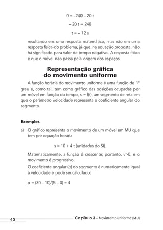 Capítulo 3 – Movimento uniforme (MU)40
0 = –240 – 20 t
– 20 t = 240
t = – 12 s
resultando em uma resposta matemática, mas não em uma
resposta física do problema, já que, na equação proposta, não
há signiﬁcado para valor de tempo negativo. A resposta física
é que o móvel não passa pela origem dos espaços.
Representação gráﬁca
do movimento uniforme
A função horária do movimento uniforme é uma função de 1°
grau e, como tal, tem como gráﬁco das posições ocupadas por
um móvel em função do tempo, s = f(t), um segmento de reta em
que o parâmetro velocidade representa o coeﬁciente angular do
segmento.
Exemplos
a) O gráﬁco representa o movimento de um móvel em MU que
tem por equação horária
s = 10 + 4 t (unidades do SI).
Matematicamente, a função é crescente; portanto, v>0, e o
movimento é progressivo.
O coeﬁciente angular ( ) do segmento é numericamente igual
à velocidade e pode ser calculado:
= (30 – 10)/(5 – 0) = 4
MC de Fisica_prova4.indd 40 29/03/2012 16:35:47
 