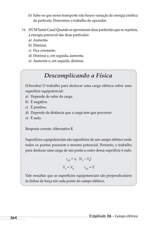 Capítulo 26 – Campo elétrico364
b) Sabe-se que nesse transporte não houve variação de energia cinética
da partícula. Determine o trabalho do operador.
. (FCM Santa Casa) Quando se aproximam duas partículas que se repelem,
a energia potencial das duas partículas:
a) Aumenta.
b) Diminui.
c) Fica constante.
d) Diminui e, em seguida, aumenta.
e) Aumenta e, em seguida, diminui.
Descomplicando a Física
(Uberaba) O trabalho para deslocar uma carga elétrica sobre uma
superfície equipotencial:
a) Depende do valor da carga.
b) É negativo.
c) É positivo.
d) Depende da distância que a carga tem que percorrer.
e) É nulo.
Resposta correta: Alternativa E.
Superfícies equipotenciais são superfícies de um campo elétrico onde
todos os pontos possuem o mesmo potencial. Portanto, o trabalho
para deslocar uma carga de um ponto a outro dessa superfície é nulo.
AB
= q . (VA
– VB
)
VA
= VB AB
= 0
Vale ressaltar que as superfícies equipotenciais são perpendiculares
às linhas de força em cada ponto do campo elétrico.
MC de Fisica_prova4.indd 364 29/03/2012 16:38:35
 