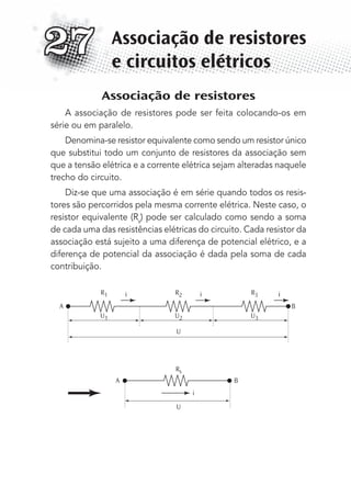 Associação de resistores
A associação de resistores pode ser feita colocando-os em
série ou em paralelo.
Denomina-se resistor equivalente como sendo um resistor único
que substitui todo um conjunto de resistores da associação sem
que a tensão elétrica e a corrente elétrica sejam alteradas naquele
trecho do circuito.
Diz-se que uma associação é em série quando todos os resis-
tores são percorridos pela mesma corrente elétrica. Neste caso, o
resistor equivalente (Rs
) pode ser calculado como sendo a soma
de cada uma das resistências elétricas do circuito. Cada resistor da
associação está sujeito a uma diferença de potencial elétrico, e a
diferença de potencial da associação é dada pela soma de cada
contribuição.
R3
U3
R2
U
U
U2
Rs
R1 i i
i
i
A
A B
B
U1
Associação de resistores
e circuitos elétricos
27
MC de Fisica_prova4.indd 365 29/03/2012 16:38:35
 
