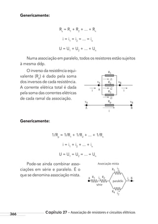 Capítulo 27 – Associação de resistores e circuitos elétricos366
Genericamente:
Rs
= R1
+ R2
+ ... + Rn
i = i1
= i2
= ... = in
U = U1
+ U2
+ ... + Un
Numa associação em paralelo, todos os resistores estão sujeitos
à mesma ddp.
O inverso da resistência equi-
valente (Rp
) é dado pela soma
dos inversos de cada resistência.
A corrente elétrica total é dada
pela soma das correntes elétricas
de cada ramal da associação.
Genericamente:
1/Rp
= 1/R1
+ 1/R2
+ ... + 1/Rn
i = i1
+ i2
+ ... + in
U = U1
= U2
= ... = Un
Pode-se ainda combinar asso-
ciações em série e paralelo. É o
que se denomina associação mista.
i1
i2
i3
R3
Rp
R2
R1
A ii
vB
i
vA
A B
vBvA
i1
iA
série
Associação mista
R3
R2R1
R4
paralelo
i2
Bi
MC de Fisica_prova4.indd 366 29/03/2012 16:38:37
 