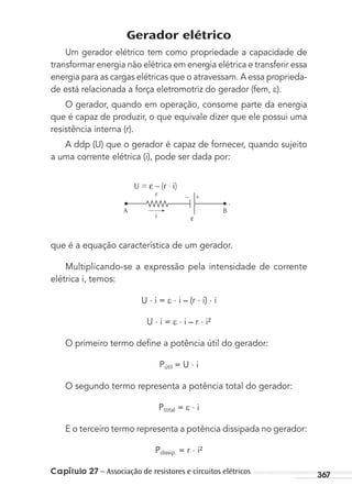 Capítulo 27 – Associação de resistores e circuitos elétricos 367
Gerador elétrico
Um gerador elétrico tem como propriedade a capacidade de
transformar energia não elétrica em energia elétrica e transferir essa
energia para as cargas elétricas que o atravessam. A essa proprieda-
de está relacionada a força eletromotriz do gerador (fem, ).
O gerador, quando em operação, consome parte da energia
que é capaz de produzir, o que equivale dizer que ele possui uma
resistência interna (r).
A ddp (U) que o gerador é capaz de fornecer, quando sujeito
a uma corrente elétrica (i), pode ser dada por:
U = ε – (r ∙ i)
i
– +r
A B
,
ε
que é a equação característica de um gerador.
Multiplicando-se a expressão pela intensidade de corrente
elétrica i, temos:
U . i = . i – (r . i) . i
U . i = . i – r . i²
O primeiro termo deﬁne a potência útil do gerador:
Pútil = U . i
O segundo termo representa a potência total do gerador:
Ptotal = . i
E o terceiro termo representa a potência dissipada no gerador:
Pdissip. = r . i²
MC de Fisica_prova4.indd 367 29/03/2012 16:38:37
 