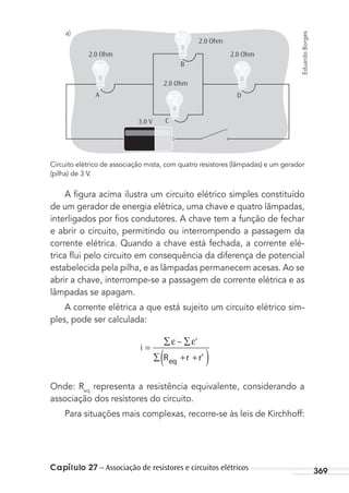 Capítulo 27 – Associação de resistores e circuitos elétricos 369
A
B
C
D
a)
2.0 Ohm
2.0 Ohm
2.0 Ohm
2.0 Ohm
3.0 V
Circuito elétrico de associação mista, com quatro resistores (lâmpadas) e um gerador
(pilha) de 3 V.
A ﬁgura acima ilustra um circuito elétrico simples constituído
de um gerador de energia elétrica, uma chave e quatro lâmpadas,
interligados por ﬁos condutores. A chave tem a função de fechar
e abrir o circuito, permitindo ou interrompendo a passagem da
corrente elétrica. Quando a chave está fechada, a corrente elé-
trica ﬂui pelo circuito em consequência da diferença de potencial
estabelecida pela pilha, e as lâmpadas permanecem acesas. Ao se
abrir a chave, interrompe-se a passagem de corrente elétrica e as
lâmpadas se apagam.
A corrente elétrica a que está sujeito um circuito elétrico sim-
ples, pode ser calculada:
i
R r r’eq
=
∑ ∑
∑ + +( )
ε ε’–
Onde: Req
representa a resistência equivalente, considerando a
associação dos resistores do circuito.
Para situações mais complexas, recorre-se às leis de Kirchhoff:
EduardoBorges
MC de Fisica_prova4.indd 369 29/03/2012 16:38:39
 