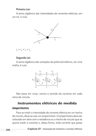 Capítulo 27 – Associação de resistores e circuitos elétricos370
Primeira Lei:
A soma algébrica das intensidades de correntes elétricas, em
um nó, é nula.
i1
i2
i3
i4
i2
+ i4
= i1
+ i3
Segunda Lei:
A soma algébrica das variações de potencial elétrico, em uma
malha, é nula.
– ++ –
R1 i1
E1 E2
i3 i2R3 R2
a b c
d e f
Nas setas em cinza, vemos o sentido da corrente em cada
ramo do circuito.
Instrumentos elétricos de medida
Amperímetro
Para se medir a intensidade de corrente elétrica em um trecho
de circuito, deve-se usar um amperímetro. O amperímetro deve ser
colocado em série com a resistência ou o trecho de circuito que se
queira medir a corrente e, dessa forma, toda corrente que passa
MC de Fisica_prova4.indd 370 29/03/2012 16:38:40
 