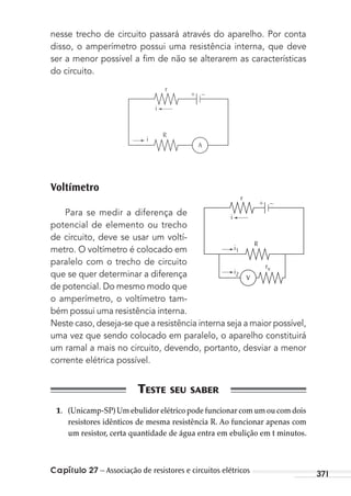 Capítulo 27 – Associação de resistores e circuitos elétricos 371
nesse trecho de circuito passará através do aparelho. Por conta
disso, o amperímetro possui uma resistência interna, que deve
ser a menor possível a ﬁm de não se alterarem as características
do circuito.
r
+ –
i
R
A
i
Voltímetro
Para se medir a diferença de
potencial de elemento ou trecho
de circuito, deve se usar um voltí-
metro. O voltímetro é colocado em
paralelo com o trecho de circuito
que se quer determinar a diferença
de potencial. Do mesmo modo que
o amperímetro, o voltímetro tam-
bém possui uma resistência interna.
Neste caso, deseja-se que a resistência interna seja a maior possível,
uma vez que sendo colocado em paralelo, o aparelho constituirá
um ramal a mais no circuito, devendo, portanto, desviar a menor
corrente elétrica possível.
1. (Unicamp-SP) Um ebulidor elétrico pode funcionar com um ou com dois
resistores idênticos de mesma resistência R. Ao funcionar apenas com
um resistor, certa quantidade de água entra em ebulição em t minutos.
rv
r
+ –
i
R
V
i1
i2
MC de Fisica_prova4.indd 371 29/03/2012 16:38:40
 