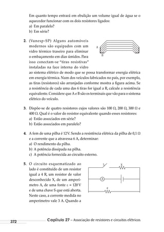 Capítulo 27 – Associação de resistores e circuitos elétricos372
Em quanto tempo entrará em ebulição um volume igual de água se o
aquecedor funcionar com os dois resistores ligados:
a) Em paralelo?
b) Em série?
2. (Vunesp-SP) Alguns automóveis
modernos são equipados com um
vidro térmico traseiro para eliminar
o embaçamento em dias úmidos. Para
isso conectam-se “tiras resistivas”
instaladas na face interna do vidro
ao sistema elétrico de modo que se possa transformar energia elétrica
em energia térmica. Num dos veículos fabricados no país, por exemplo,
as tiras (resistores) são arranjadas conforme mostra a figura acima. Se
a resistência de cada uma das 6 tiras for igual a R, calcule a resistência
equivalente.Considere que A e B são os terminais que vão para o sistema
elétrico do veículo.
3. Dispõe-se de quatro resistores cujos valores são 100 , 200 , 300 e
400 . Qual é o valor do resistor equivalente quando esses resistores:
a) Estão associados em série?
b) Estão associados em paralelo?
4. A fem de uma pilha é 12V. Sendo a resistência elétrica da pilha de 0,1
e a corrente que a atravessa 6 A, determinar:
a) O rendimento da pilha.
b) A potência dissipada na pilha.
c) A potência fornecida ao circuito externo.
5. O circuito esquematizado ao
lado é constituído de um resistor
igual a 4 R, um resistor de valor
desconhecido X, de um amperí-
metro A, de uma fonte = 120 V
e de uma chave S que está aberta.
Neste caso, a corrente medida no
amperímetro vale 3 A. Quando a
B
A
5 X
ε
A
MC de Fisica_prova4.indd 372 29/03/2012 16:38:41
 