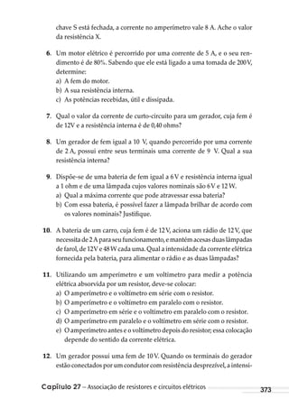 Capítulo 27 – Associação de resistores e circuitos elétricos 373
chave S está fechada, a corrente no amperímetro vale 8 A. Ache o valor
da resistência X.
6. Um motor elétrico é percorrido por uma corrente de 5 A, e o seu ren-
dimento é de 80%. Sabendo que ele está ligado a uma tomada de 200V,
determine:
a) A fem do motor.
b) A sua resistência interna.
c) As potências recebidas, útil e dissipada.
7. Qual o valor da corrente de curto-circuito para um gerador, cuja fem é
de 12V e a resistência interna é de 0,40 ohms?
8. Um gerador de fem igual a 10 V, quando percorrido por uma corrente
de 2 A, possui entre seus terminais uma corrente de 9 V. Qual a sua
resistência interna?
9. Dispõe-se de uma bateria de fem igual a 6V e resistência interna igual
a 1 ohm e de uma lâmpada cujos valores nominais são 6V e 12 W.
a) Qual a máxima corrente que pode atravessar essa bateria?
b) Com essa bateria, é possível fazer a lâmpada brilhar de acordo com
os valores nominais? Justifique.
10. A bateria de um carro, cuja fem é de 12V, aciona um rádio de 12V, que
necessitade2Aparaseufuncionamento,emantémacesasduaslâmpadas
de farol,de 12V e 48W cada uma.Qual a intensidade da corrente elétrica
fornecida pela bateria, para alimentar o rádio e as duas lâmpadas?
11. Utilizando um amperímetro e um voltímetro para medir a potência
elétrica absorvida por um resistor, deve-se colocar:
a) O amperímetro e o voltímetro em série com o resistor.
b) O amperímetro e o voltímetro em paralelo com o resistor.
c) O amperímetro em série e o voltímetro em paralelo com o resistor.
d) O amperímetro em paralelo e o voltímetro em série com o resistor.
e) O amperímetro antes e o voltímetro depois do resistor; essa colocação
depende do sentido da corrente elétrica.
12. Um gerador possui uma fem de 10 V. Quando os terminais do gerador
estão conectados por um condutor com resistência desprezível,a intensi-
MC de Fisica_prova4.indd 373 29/03/2012 16:38:42
 