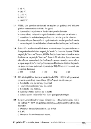 Capítulo 27 – Associação de resistores e circuitos elétricos 375
a) 90 W.
b) 360 W.
c) 2700 W.
d) 3000 W.
e) 10800 W.
17. (UEPR) Um gerador funcionará em regime de potência útil máxima,
quando sua resistência interna for igual: 
a) À resistência equivalente do circuito que ele alimenta.
b) À metade da resistência equivalente do circuito que ele alimenta.
c) Ao dobro da resistência equivalente do circuito que ele alimenta.
d) Ao quádruplo da resistência equivalente do circuito que ele alimenta.
e) À quarta parte da resistência equivalente do circuito que ele alimenta.
18. (Fatec-SP) Um chuveiro elétrico tem um seletor que lhe permite fornecer
duas potências distintas: na posição“verão”o chuveiro fornece 2700 W,
na posição“inverno”fornece 4800 W. José, o dono deste chuveiro, usa-o
diariamente na posição“inverno”, durante 20 minutos. Surpreso com o
alto valor de sua conta de luz, José resolve usar o chuveiro com o seletor
sempre na posição“verão”, pelos mesmos 20 minutos diários. Supondo-
-se que o preço do quilowatt-hora seja de R$ 0,20, isto representará uma
economia diária de:
a) 0,14 b) 0,20 c) 1,40 d) 2 e) 20
19. (UE-Maringá) Uma lâmpada tem indicado 60W - 120V.Sendo percorrida
por uma corrente de intensidade 500 mA, pode-se afirmar que:
a) Seu brilho será menor que o normal.
b) Seu brilho será maior que o normal.
c) Seu brilho será normal.
d) Não suportará o excesso de corrente.
e) Não há dados suficientes para fazer qualquer afirmação.
20. (Epusp) Um motor,atravessado por corrente i = 10 A,transforma a potên-
cia elétrica P = 80 W em potência mecânica. A força contraeletromotriz
do motor:
a) Depende da resistência interna do motor.
b) É 8V.
c) Depende do rendimento do motor.
MC de Fisica_prova4.indd 375 29/03/2012 16:38:42
 