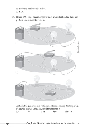 Capítulo 27 – Associação de resistores e circuitos elétricos376
d) Depende da rotação do motor.
e) NDA
21. (Ufmg-1995) Estes circuitos representam uma pilha ligada a duas lâm-
padas e uma chave interruptora.
I
II
III
A alternativa que apresenta o(s) circuito(s) em que a ação da chave apaga
ou acende as duas lâmpadas, simultaneamente, é:
a) I b) II c) III d) I e II e) I e III
EduardoBorges
MC de Fisica_prova4.indd 376 29/03/2012 16:38:43
 