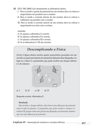 Capítulo 27 – Associação de resistores e circuitos elétricos 377
22. (PUC-MG 2003) Leia atentamente as afirmativas abaixo.
I. Para se medir a queda de potencial em um resistor, deve-se colocar o
amperímetro em paralelo com o resistor.
II. Para se medir a corrente através de um resistor, deve-se colocar o
voltímetro em paralelo com o resistor.
III. Para se medir a corrente através de um resistor, deve-se colocar o
amperímetro em série com o resistor.
Assinale:
a) Se apenas a afirmativa I é correta.
b) Se apenas a afirmativa II é correta.
c) Se apenas a afirmativa III é correta.
d) Se as afirmativas I e III são corretas.
Descomplicando a Física
(Uerj) A figura abaixo mostra quatro passarinhos pousados em um
circuito no qual uma bateria de automóvel alimenta duas lâmpadas.Ao
ligar-se a chave S, o passarinho que pode receber um choque elétrico
é o de número:
III
III IV
a) I b) II c) III d) IV
Resposta correta: Alternativa C.
Resolução
Para receber o choque elétrico, deve haver uma diferença de potencial
entre os pés do pássaro. O passarinho que pode receber o choque é o
número III,porque entre seus pés há uma lâmpada,um elemento resistivo
que cria uma diferença de potencial.
EduardoBorges
MC de Fisica_prova4.indd 377 29/03/2012 16:38:44
 