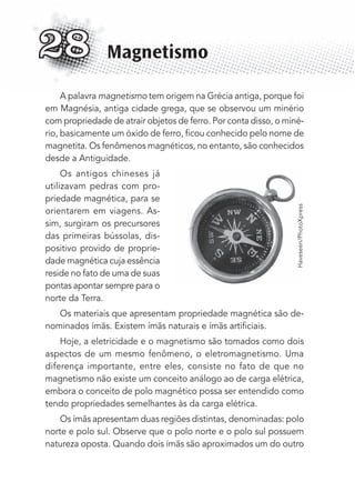 A palavra magnetismo tem origem na Grécia antiga, porque foi
em Magnésia, antiga cidade grega, que se observou um minério
com propriedade de atrair objetos de ferro. Por conta disso, o miné-
rio, basicamente um óxido de ferro, ﬁcou conhecido pelo nome de
magnetita. Os fenômenos magnéticos, no entanto, são conhecidos
desde a Antiguidade.
Os antigos chineses já
utilizavam pedras com pro-
priedade magnética, para se
orientarem em viagens. As-
sim, surgiram os precursores
das primeiras bússolas, dis-
positivo provido de proprie-
dade magnética cuja essência
reside no fato de uma de suas
pontas apontar sempre para o
norte da Terra.
Os materiais que apresentam propriedade magnética são de-
nominados ímãs. Existem ímãs naturais e ímãs artiﬁciais.
Hoje, a eletricidade e o magnetismo são tomados como dois
aspectos de um mesmo fenômeno, o eletromagnetismo. Uma
diferença importante, entre eles, consiste no fato de que no
magnetismo não existe um conceito análogo ao de carga elétrica,
embora o conceito de polo magnético possa ser entendido como
tendo propriedades semelhantes às da carga elétrica.
Os ímãs apresentam duas regiões distintas, denominadas: polo
norte e polo sul. Observe que o polo norte e o polo sul possuem
natureza oposta. Quando dois ímãs são aproximados um do outro
Magnetismo28
Haveseen/PhotoXpress
MC de Fisica_prova4.indd 378 29/03/2012 16:38:44
 
