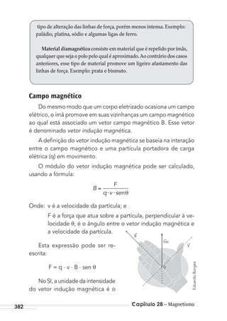 Capítulo 28 – Magnetismo382
Campo magnético
Do mesmo modo que um corpo eletrizado ocasiona um campo
elétrico, o ímã promove em suas vizinhanças um campo magnético
ao qual está associado um vetor campo magnético B. Esse vetor
é denominado vetor indução magnética.
A deﬁnição do vetor indução magnética se baseia na interação
entre o campo magnético e uma partícula portadora de carga
elétrica (q) em movimento.
O módulo do vetor indução magnética pode ser calculado,
usando a fórmula:
B
F
q v sen⋅ ⋅
Onde: v é a velocidade da partícula; e
F é a força que atua sobre a partícula, perpendicular à ve-
locidade θ, é o ângulo entre o vetor indução magnética e
a velocidade da partícula.
Esta expressão pode ser re-
escrita:
F = q . v . B . sen θ
No SI, a unidade da intensidade
do vetor indução magnética é o
tipo de alteração das linhas de força, porém menos intensa. Exemplo:
paládio, platina, sódio e algumas ligas de ferro.
Material diamagnético consiste em material que é repelido por ímãs,
qualquer que seja o polo pelo qual é aproximado.Ao contrário dos casos
anteriores, esse tipo de material promove um ligeiro afastamento das
linhas de força. Exemplo: prata e bismuto.
Q
Fm
B
V
→
→
→
EduardoBorges
MC de Fisica_prova4.indd 382 29/03/2012 16:38:47
 