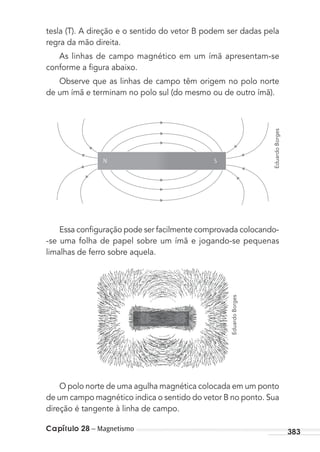 Capítulo 28 – Magnetismo 383
tesla (T). A direção e o sentido do vetor B podem ser dadas pela
regra da mão direita.
As linhas de campo magnético em um ímã apresentam-se
conforme a ﬁgura abaixo.
Observe que as linhas de campo têm origem no polo norte
de um ímã e terminam no polo sul (do mesmo ou de outro ímã).
Essa conﬁguração pode ser facilmente comprovada colocando-
-se uma folha de papel sobre um ímã e jogando-se pequenas
limalhas de ferro sobre aquela.
O polo norte de uma agulha magnética colocada em um ponto
de um campo magnético indica o sentido do vetor B no ponto. Sua
direção é tangente à linha de campo.
EduardoBorges
EduardoBorges
SN
MC de Fisica_prova4.indd 383 29/03/2012 16:38:51
 