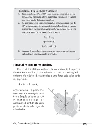 Capítulo 28 – Magnetismo 385
Força sobre condutores elétricos
Um condutor elétrico retilíneo, de comprimento L sujeito a
uma corrente elétrica i, quando imerso em um campo magnético
uniforme de módulo B, está sujeito a uma força cujo valor pode
ser expresso:
F = i . L . B . sen θ,
onde: a força F é perpendi-
cular ao campo magnético e
θ é o ângulo entre o campo
magnético e a direção do
condutor. O sentido da força
pode ser dado pela regra da
mão direita.
Da expressão F = q . v . B . sen θ, temos que:
1. Para ângulos de 0° ou 180° entre o campo magnético e a ve-
locidade da partícula, a força magnética é nula, isto é, a carga
não sofre a ação da força magnética.
2. Se a carga penetra o campo magnético segundo um ângulo de
90°, a força magnética assume intensidade máxima e a carga
realizará um movimento circular uniforme.A força magnética
assume o valor da força centrípeta, e temos:
Fmag
= Fcentrip
qvB = mv2
/R
R = (m . v)/(q . B)
3. A carga é lançada obliquamente ao campo magnético, re-
sultando em um movimento helicoidal.
q
i
Fm
B
→
→
→
EduardoBorges
MC de Fisica_prova4.indd 385 29/03/2012 16:38:54
 