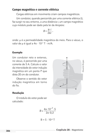 Capítulo 28 – Magnetismo386
Campo magnético e corrente elétrica
Cargas elétricas em movimento criam campos magnéticos.
Um condutor, quando percorrido por uma corrente elétrica (i),
faz surgir no seu entorno, a uma distância r, um campo magnético
cujo módulo pode ser dado pela lei de Ampère:
B
i
r
=
⋅
π
µ
2
,
onde: é a permeabilidade magnética do meio. Para o vácuo, o
valor de é igual a 4 . 10–7
T . m/A.
Exemplo
Um condutor reto e extenso,
no vácuo, é percorrido por uma
corrente de 5 A. Calcule o valor
da intensidade do vetor indução
magnética em um ponto P que
dista 20 cm do condutor.
Observe o sentido do vetor
indução magnética em torno
do ﬁo.
Resolução
O módulo do vetor pode ser
calculado:
B
⋅ ⋅
⋅
4 10 5
2 0 2
7–
,
B = 5 . 10–6
T
r
B
EduardoBorges
MC de Fisica_prova4.indd 386 29/03/2012 16:38:55
 