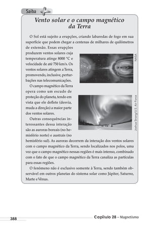 Capítulo 28 – Magnetismo388
Vento solar e o campo magnético
da Terra
O Sol está sujeito a erupções, criando labaredas de fogo em sua
superfície que podem chegar a centenas de milhares de quilômetros
de extensão. Essas erupções
produzem ventos solares cuja
temperatura atinge 8000 °C e
velocidade de até 750 km/s. Os
ventos solares atingem aTerra,
promovendo,inclusive,pertur-
bações nas telecomunicações.
O campo magnético daTerra
opera como um escudo de
proteção do planeta,tendo em
vista que ele deflete (desvia,
muda a direção) a maior parte
dos ventos solares.
Outras consequências in-
teressantes dessa interação
são as auroras boreais (no he-
misfério norte) e austrais (no
hemisfério sul). As auroras decorrem da interação dos ventos solares
com o campo magnético da Terra, sendo localizados nos polos, uma
vez que o campo magnético nessas regiões é mais intenso, combinado
com o fato de que o campo magnético da Terra canaliza as partículas
para essas regiões.
O fenômeno não é exclusivo somente à Terra, sendo também ob-
servável em outros planetas do sistema solar como Júpiter, Saturno,
Marte eVênus.
NASAJoshuaStrang/U.S.AirForce
Saiba
MC de Fisica_prova4.indd 388 29/03/2012 16:38:57
 