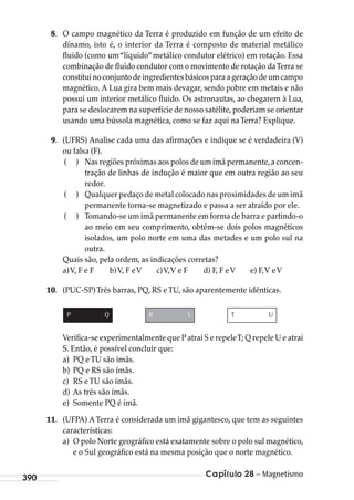 Capítulo 28 – Magnetismo390
8. O campo magnético da Terra é produzido em função de um efeito de
dínamo, isto é, o interior da Terra é composto de material metálico
fluido (como um“líquido”metálico condutor elétrico) em rotação. Essa
combinação de fluido condutor com o movimento de rotação daTerra se
constituinoconjuntodeingredientesbásicosparaageraçãodeumcampo
magnético. A Lua gira bem mais devagar, sendo pobre em metais e não
possui um interior metálico fluido. Os astronautas, ao chegarem à Lua,
para se deslocarem na superfície de nosso satélite, poderiam se orientar
usando uma bússola magnética, como se faz aqui naTerra? Explique.
9. (UFRS) Analise cada uma das afirmações e indique se é verdadeira (V)
ou falsa (F).
( ) Nas regiões próximas aos polos de um imã permanente,a concen-
tração de linhas de indução é maior que em outra região ao seu
redor.
( ) Qualquer pedaço de metal colocado nas proximidades de um imã
permanente torna-se magnetizado e passa a ser atraído por ele.
( ) Tomando-se um imã permanente em forma de barra e partindo-o
ao meio em seu comprimento, obtém-se dois polos magnéticos
isolados, um polo norte em uma das metades e um polo sul na
outra.
Quais são, pela ordem, as indicações corretas?
a)V, F e F b)V, F eV c)V,V e F d) F, F eV e) F,V eV
10. (PUC-SP)Três barras, PQ, RS eTU, são aparentemente idênticas.
P Q R S T U
Verifica-se experimentalmente que P atrai S e repeleT; Q repele U e atrai
S. Então, é possível concluir que:
a) PQ eTU são ímãs.
b) PQ e RS são ímãs.
c) RS eTU são ímãs.
d) As três são ímãs.
e) Somente PQ é ímã.
11. (UFPA) ATerra é considerada um imã gigantesco, que tem as seguintes
características:
a) O polo Norte geográfico está exatamente sobre o polo sul magnético,
e o Sul geográfico está na mesma posição que o norte magnético.
MC de Fisica_prova4.indd 390 29/03/2012 16:38:57
 