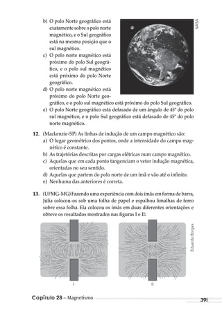 Capítulo 28 – Magnetismo 391
b) O polo Norte geográfico está
exatamentesobreopolonorte
magnético, e o Sul geográfico
está na mesma posição que o
sul magnético.
c) O polo norte magnético está
próximo do polo Sul geográ-
fico, e o polo sul magnético
está próximo do polo Norte
geográfico.
d) O polo norte magnético está
próximo do polo Norte geo-
gráfico, e o polo sul magnético está próximo do polo Sul geográfico.
e) O polo Norte geográfico está defasado de um ângulo de 45º do polo
sul magnético, e o polo Sul geográfico está defasado de 45º do polo
norte magnético.
12. (Mackenzie-SP) As linhas de indução de um campo magnético são:
a) O lugar geométrico dos pontos, onde a intensidade do campo mag-
nético é constante.
b) As trajetórias descritas por cargas elétricas num campo magnético.
c) Aquelas que em cada ponto tangenciam o vetor indução magnética,
orientadas no seu sentido.
d) Aquelas que partem do polo norte de um ímã e vão até o infinito.
e) Nenhuma das anteriores é correta.
13. (UFMG-MG) Fazendo uma experiência com dois ímãs em forma de barra,
Júlia colocou-os sob uma folha de papel e espalhou limalhas de ferro
sobre essa folha. Ela colocou os ímãs em duas diferentes orientações e
obteve os resultados mostrados nas figuras I e II:
III
NASA
EduardoBorges
MC de Fisica_prova4.indd 391 29/03/2012 16:38:59
 