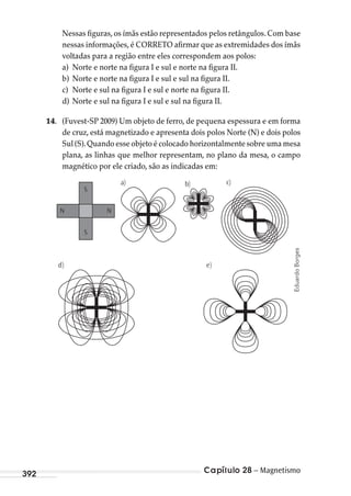 Capítulo 28 – Magnetismo392
Nessas figuras, os ímãs estão representados pelos retângulos. Com base
nessas informações, é CORRETO afirmar que as extremidades dos ímãs
voltadas para a região entre eles correspondem aos polos:
a) Norte e norte na figura I e sul e norte na figura II.
b) Norte e norte na figura I e sul e sul na figura II.
c) Norte e sul na figura I e sul e norte na figura II.
d) Norte e sul na figura I e sul e sul na figura II.
14. (Fuvest-SP 2009) Um objeto de ferro, de pequena espessura e em forma
de cruz, está magnetizado e apresenta dois polos Norte (N) e dois polos
Sul (S).Quando esse objeto é colocado horizontalmente sobre uma mesa
plana, as linhas que melhor representam, no plano da mesa, o campo
magnético por ele criado, são as indicadas em:
a)
S
S
NN
b) c)
)e)d
EduardoBorges
MC de Fisica_prova4.indd 392 29/03/2012 16:39:00
 