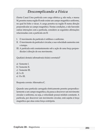 Capítulo 28 – Magnetismo 393
Descomplicando a Física
(Santa Casa) Uma partícula com carga elétrica q, não nula, e massa
M,penetra numa região R onde existe um campo magnético uniforme,
no qual foi feito o vácuo. A carga penetra na região R numa direção
perpendicular ao campo magnético. Nestas condições, e não havendo
outras interações com a partícula, considere as seguintes afirmações
relacionadas com a partícula em R:
I. O movimento da partícula é retilíneo e uniforme.
II. O movimento da partícula é circular,e sua velocidade aumenta com
o tempo.
III. A partícula está constantemente sob a ação de uma força perpen-
dicular à direção do seu movimento.
Qual(ais) desta(s) afirmativa(s) é(são) correta(s)?
a) Somente I.
b) Somente II.
c) Somente III.
d) I e II.
e) II e III.
Resposta correta: Alternativa C.
Quando uma partícula carregada eletricamente penetra perpendicu-
larmente a um campo magnético,ela passa a descrever um movimento
circular e uniforme, ou seja, a velocidade possui módulo constante. A
partícula, por descrever um movimento circular, está sujeita à força
magnética que atua como força centrípeta.
MC de Fisica_prova4.indd 393 29/03/2012 16:39:00
 