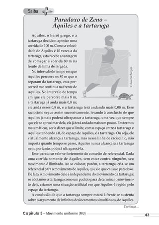 Capítulo 3 – Movimento uniforme (MU) 43
Paradoxo de Zeno –
Aquiles e a tartaruga
Aquiles, o herói grego, e a
tartaruga decidem apostar uma
corrida de 100 m. Como a veloci-
dade de Aquiles é 10 vezes a da
tartaruga,esta recebe a vantagem
de começar a corrida 80 m na
frente da linha de largada.
No intervalo de tempo em que
Aquiles percorre os 80 m que o
separam da tartaruga, esta per-
corre 8 m e continua na frente de
Aquiles. No intervalo de tempo
em que ele percorre mais 8 m,
a tartaruga já anda mais 0,8 m;
ele anda esses 0,8 m, e a tartaruga terá andando mais 0,08 m. Esse
raciocínio segue assim sucessivamente, levando à conclusão de que
Aquiles jamais poderá ultrapassar a tartaruga, uma vez que sempre
queeleseaproximardela,elajáteráandadomaisumpouco.Emtermos
matemáticos, seria dizer que o limite, com o espaço entre a tartaruga e
Aquiles tendendo a 0, do espaço de Aquiles, é a tartaruga. Ou seja, ele
virtualmente alcança a tartaruga, mas nessa linha de raciocínio, não
importa quanto tempo se passe, Aquiles nunca alcançará a tartaruga
nem, portanto, poderá ultrapassá-la.
Esse paradoxo vale-se fortemente do conceito de referencial. Dada
uma corrida somente de Aquiles, sem estar contra ninguém, seu
movimento é ilimitado. Ao se colocar, porém, a tartaruga, cria-se um
referencial para o movimento de Aquiles,que é o que causa o paradoxo.
De fato,o movimento dele é independente do movimento da tartaruga;
se adotamos a tartaruga como um padrão para determinar o movimen-
to dele, criamos uma situação artificial em que Aquiles é regido pelo
espaço da tartaruga.
A conclusão de que a tartaruga sempre estará à frente se sustenta
sobre o argumento de infinitos deslocamentos simultâneos,de Aquiles
EduardoBorges
Continua...
Saiba
MC de Fisica_prova4.indd 43 29/03/2012 16:35:49
 