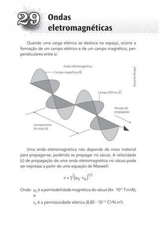 Quando uma carga elétrica se desloca no espaço, ocorre a
formação de um campo elétrico e de um campo magnético, per-
pendiculares entre si.
Onda eletromagnética
Campo magnético (B)
→
→
Campo elétrico (E)
Direção de
propagação
Comprimento
de onda (λ)
Uma onda eletromagnética não depende de meio material
para propagar-se, podendo se propagar no vácuo. A velocidade
(c) de propagação de uma onda eletromagnética no vácuo pode
ser expressa a partir de uma equação de Maxwell:
c ⋅1 0 0
1 2
Onde: 0
é a permeabilidade magnética do vácuo (4 . 10–7
T.m/A);
e
0
é a permissividade elétrica (8,85 . 10–12
C2
/N.m2
).
Ondas
eletromagnéticas
29
EduardoBorges
MC de Fisica_prova4.indd 394 29/03/2012 16:39:01
 