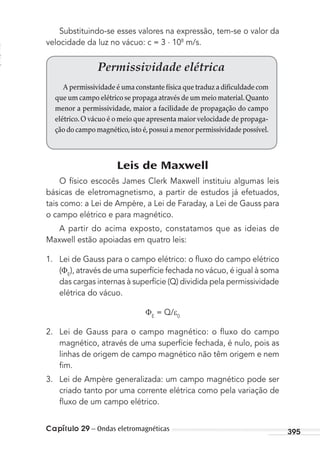 Capítulo 29 – Ondas eletromagnéticas 395
Substituindo-se esses valores na expressão, tem-se o valor da
velocidade da luz no vácuo: c = 3 . 108
m/s.
Permissividade elétrica
A permissividade é uma constante física que traduz a dificuldade com
que um campo elétrico se propaga através de um meio material.Quanto
menor a permissividade, maior a facilidade de propagação do campo
elétrico.O vácuo é o meio que apresenta maior velocidade de propaga-
ção do campo magnético,isto é,possui a menor permissividade possível.
Leis de Maxwell
O físico escocês James Clerk Maxwell instituiu algumas leis
básicas de eletromagnetismo, a partir de estudos já efetuados,
tais como: a Lei de Ampère, a Lei de Faraday, a Lei de Gauss para
o campo elétrico e para magnético.
A partir do acima exposto, constatamos que as ideias de
Maxwell estão apoiadas em quatro leis:
1. Lei de Gauss para o campo elétrico: o ﬂuxo do campo elétrico
( E
), através de uma superfície fechada no vácuo, é igual à soma
das cargas internas à superfície (Q) dividida pela permissividade
elétrica do vácuo.
E
= Q/ 0
2. Lei de Gauss para o campo magnético: o ﬂuxo do campo
magnético, através de uma superfície fechada, é nulo, pois as
linhas de origem de campo magnético não têm origem e nem
ﬁm.
3. Lei de Ampère generalizada: um campo magnético pode ser
criado tanto por uma corrente elétrica como pela variação de
ﬂuxo de um campo elétrico.
MC de Fisica_prova4.indd 395 29/03/2012 16:39:02
 