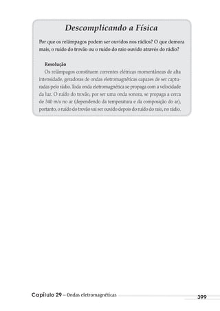 Capítulo 29 – Ondas eletromagnéticas 399
Descomplicando a Física
Por que os relâmpagos podem ser ouvidos nos rádios? O que demora
mais, o ruído do trovão ou o ruído do raio ouvido através do rádio?
Resolução
Os relâmpagos constituem correntes elétricas momentâneas de alta
intensidade, geradoras de ondas eletromagnéticas capazes de ser captu-
radas pelo rádio.Toda onda eletromagnética se propaga com a velocidade
da luz. O ruído do trovão, por ser uma onda sonora, se propaga a cerca
de 340 m/s no ar (dependendo da temperatura e da composição do ar),
portanto,o ruído do trovão vai ser ouvido depois do ruído do raio,no rádio.
MC de Fisica_prova4.indd 399 29/03/2012 16:39:04
 