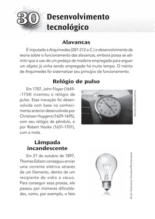 Alavancas
É imputado a Arquimedes (287-212 a.C.) o desenvolvimento da
teoria sobre o funcionamento das alavancas, embora possa se ad-
mitir que o uso de um pedaço de madeira empregado para erguer
um objeto já vinha sendo empregado há muito tempo. O mérito
de Arquimedes foi sistematizar seu princípio de funcionamento.
Relógio de pulso
Em 1707, John Floyer (1649-
-1734) inventou o relógio de
pulso. Essa inovação foi desen-
volvida com base no conheci-
mento anterior desenvolvido por
Christiaan Huygens (1629-1695),
com seu relógio de pêndulo, e
por Robert Hooke (1631-1701),
com a mola.
Lâmpada
incandescente
Em 21 de outubro de 1897,
Thomas Edison conseguiu enviar
uma corrente elétrica através
de um ﬁlamento, dentro de um
recipiente de vidro a vácuo.
Para conseguir essa proeza, ele
passou por inúmeras diﬁculda-
des, como, por exemplo, o fato
Desenvolvimento
tecnológico
30
Demarco/Dreamstime
ZoranVukmanovSimokov/Shutterstock
MC de Fisica_prova4.indd 400 29/03/2012 16:39:04
 