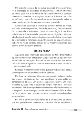 403Capítulo 30 – Desenvolvimento tecnológico
Um grande sucesso da mecânica quântica em seu princípio
foi a explicação da dualidade onda-partícula. Também chamada
de teoria quântica, é um ramo da Física que lida com o compor-
tamento da matéria e da energia na escala de átomos e partículas
subatômicas, sendo fundamental ao entendimento de todas as
forças fundamentais da natureza, exceto a gravidade.
A mecânica quântica é a base de diversos ramos da Física,
incluindo eletromagnetismo, Física de partículas, Física da maté-
ria condensada, e até mesmo partes da cosmologia. A mecânica
quântica também é essencial para a teoria das ligações químicas,
a biologia estrutural e as tecnologias como a eletrônica, tecnologia
da informação e nanotecnologia. Um século de experimentos e
trabalho na Física aplicada provou que a mecânica quântica está
correta e tem utilidades práticas.
Raios laser
A palavra laser é formada pelas iniciais de light ampliﬁcation
by stimuled emission of radiation (ampliação da luz pela emissão
estimulada de radiação). Trata-se de um dispositivo que emite
radiação eletromagnética caracteristicamente monocromática,
coerente e colimada.
Radiação monocromática é toda e qualquer radiação que possui
um comprimento de onda muito bem deﬁnido.
Um feixe de radiação é dito coerente quando todas as ondas
dos fótons – partículas de luz – que constituem o feixe, estão em
concordância de fase. Um átomo é capaz de absorver um fóton
incidente e, após certo intervalo de tempo, reemite-o – emissão
espontânea. Um átomo pode também reemitir o fóton absorvido se
um segundo fóton interage com ele – emissão estimulada. Ambos
os fótons, neste caso, possuem o mesmo comprimento de onda e
a mesma fase.
Por ﬁm, o termo colimada refere-se a um conjunto de ondas
que são praticamente paralelas, e, portanto, não se espalham à
MC de Fisica_prova4.indd 403 29/03/2012 16:39:05
 