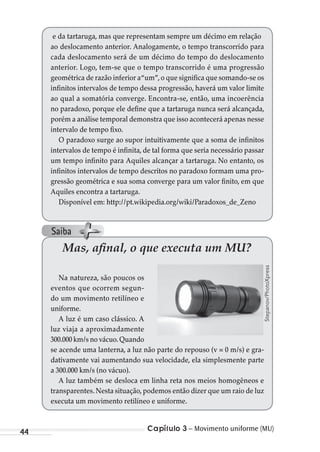 Capítulo 3 – Movimento uniforme (MU)44
Mas, afinal, o que executa um MU?
Na natureza, são poucos os
eventos que ocorrem segun-
do um movimento retilíneo e
uniforme.
A luz é um caso clássico. A
luz viaja a aproximadamente
300.000 km/s no vácuo.Quando
se acende uma lanterna, a luz não parte do repouso (v = 0 m/s) e gra-
dativamente vai aumentando sua velocidade, ela simplesmente parte
a 300.000 km/s (no vácuo).
A luz também se desloca em linha reta nos meios homogêneos e
transparentes.Nesta situação,podemos então dizer que um raio de luz
executa um movimento retilíneo e uniforme.
Stepanov/PhotoXpress
e da tartaruga, mas que representam sempre um décimo em relação
ao deslocamento anterior. Analogamente, o tempo transcorrido para
cada deslocamento será de um décimo do tempo do deslocamento
anterior. Logo, tem-se que o tempo transcorrido é uma progressão
geométrica de razão inferior a“um”,o que significa que somando-se os
infinitos intervalos de tempo dessa progressão, haverá um valor limite
ao qual a somatória converge. Encontra-se, então, uma incoerência
no paradoxo, porque ele define que a tartaruga nunca será alcançada,
porém a análise temporal demonstra que isso acontecerá apenas nesse
intervalo de tempo fixo.
O paradoxo surge ao supor intuitivamente que a soma de infinitos
intervalos de tempo é infinita, de tal forma que seria necessário passar
um tempo infinito para Aquiles alcançar a tartaruga. No entanto, os
infinitos intervalos de tempo descritos no paradoxo formam uma pro-
gressão geométrica e sua soma converge para um valor finito, em que
Aquiles encontra a tartaruga.
Disponível em: http://pt.wikipedia.org/wiki/Paradoxos_de_Zeno
Saiba
MC de Fisica_prova4.indd 44 29/03/2012 16:35:49
 