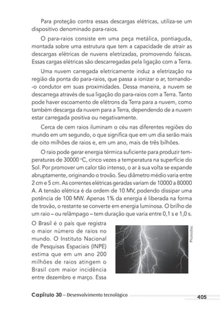 Capítulo 30 – Desenvolvimento tecnológico 405
Para proteção contra essas descargas elétricas, utiliza-se um
dispositivo denominado para-raios.
O para-raios consiste em uma peça metálica, pontiaguda,
montada sobre uma estrutura que tem a capacidade de atrair as
descargas elétricas de nuvens eletrizadas, promovendo faíscas.
Essas cargas elétricas são descarregadas pela ligação com a Terra.
Uma nuvem carregada eletricamente induz a eletrização na
região da ponta do para-raios, que passa a ionizar o ar, tornando-
-o condutor em suas proximidades. Dessa maneira, a nuvem se
descarrega através de sua ligação do para-raios com a Terra. Tanto
pode haver escoamento de elétrons da Terra para a nuvem, como
também descarga da nuvem para a Terra, dependendo de a nuvem
estar carregada positiva ou negativamente.
Cerca de cem raios iluminam o céu nas diferentes regiões do
mundo em um segundo, o que signiﬁca que em um dia serão mais
de oito milhões de raios e, em um ano, mais de três bilhões.
O raio pode gerar energia térmica suﬁciente para produzir tem-
peraturas de 30000 o
C, cinco vezes a temperatura na superfície do
Sol. Por promover um calor tão intenso, o ar à sua volta se expande
abruptamente, originando o trovão. Seu diâmetro médio varia entre
2 cm e 5 cm. As correntes elétricas geradas variam de 10000 a 80000
A. A tensão elétrica é da ordem de 10 MV, podendo dissipar uma
potência de 100 MW. Apenas 1% da energia é liberada na forma
de trovão, o restante se converte em energia luminosa. O brilho de
um raio – ou relâmpago – tem duração que varia entre 0,1 s e 1,0 s.
O Brasil é o país que registra
o maior número de raios no
mundo. O Instituto Nacional
de Pesquisas Espaciais (INPE)
estima que em um ano 200
milhões de raios atingem o
Brasil com maior incidência
entre dezembro e março. Essa
Photodisc
MC de Fisica_prova4.indd 405 29/03/2012 16:39:06
 