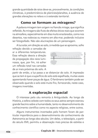 406 Capítulo 30 – Desenvolvimento tecnológico
grande quantidade de raios deve-se, provavelmente, às condições
climáticas, à predominância de planícies/planaltos, à ausência de
grandes elevações no relevo e à extensão territorial.
Como se formam as miragens?
A palavra miragem tem origem no francês mirage, que signiﬁca
reﬂetido. As miragens são fruto de efeitos óticos reais que ocorrem
na atmosfera, especialmente em dias muito ensolarados, como nos
desertos, nas rodovias ou mesmo em alto-mar, podendo inclusive
ser fotografado. Não são alucinações de um personagem.
A luz solar, em direção ao solo, à medida que se aproxima, sofre
refração devido a camadas de
ar a diferentes temperaturas.
Essa refração desvia a direção
da propagação dos raios lumi-
nosos, que, por ﬁm, irá sofrer
um reﬂexão total nas camadas
de ar mais próximas do solo. A
partir de então, a luz passa a se distanciar do solo. A impressão
que se tem é que a superfície do solo está espelhada, muitas vezes
aparentando haver poças de água. O fenômeno também pode ser
observado quando o solo está muito frio, fornecendo, neste caso,
imagens invertidas.
A exploração espacial
O interesse pelo céu remonta à Antiguidade. Ao longo da
História, a esfera celeste com todos os seus astros sempre exerceu
grande fascínio sobre a humanidade, tanto no desenvolvimento do
conhecimento cientíﬁco como no aspecto religioso, entre outros.
Alguns instrumentos inventados pelo homem foram de par-
ticular importância para o desenvolvimento do conhecimento da
Astronomia ao longo dos séculos. Um deles, o telescópio, a partir
do século XVII, permitiu a observação mais precisa de estrelas e
EduardoBorges
MC de Fisica_prova4.indd 406 29/03/2012 16:39:06
 