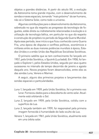 Capítulo 30 – Desenvolvimento tecnológico 407
objetos a grandes distâncias. A partir do século XX, a evolução
da Astronomia toma grande impulso, com o desenvolvimento de
sondas e naves espaciais, tornando “mais próximo” do ser humano,
não só o Sistema Solar, como todo o universo.
Algumas contribuições para o desenvolvimento da Astronomia,
sobretudo no que diz respeito ao progresso da tecnologia de fo-
guetes, estão direta ou indiretamente relacionadas à evolução e à
utilização de tecnologia bélica, em particular no que diz respeito
à construção de projéteis no período da Segunda Guerra Mundial.
Após esse período, teve início o que ﬁcou conhecido como Guerra
Fria, uma época de disputas e conﬂitos políticos, econômicos e
militares entre as duas maiores potências mundiais à época, Esta-
dos Unidos e a então União das Repúblicas Socialistas Soviéticas.
O primeiro satélite que se tem conhecimento foi lançado em
1957, pela União Soviética, o Sputnik (Lua bebê). Em 1958, foi lan-
çado o Explorer I, pelos Estados Unidos, seguido por seus quatro
sucessores no intervalo de tempo decorrido de janeiro a agosto
daquele ano. Novos projetos foram desenvolvidos, entre eles os
das sondas Luna, Venera e Mariner.
A seguir, alguns dos primeiros projetos e lançamentos das
sondas espaciais e particularidades.
Luna 1, lançada em 1959, pela União Soviética, foi o primeiro voo
lunar. Forneceu dados para a descoberta do vento solar. Atual-
mente está orbitando o Sol.
Luna 2, lançado em 1959, pela União Soviética, colidiu com a
superfície da Lua.
Luna 3, lançada também em 1959, foi responsável pela primeira
imagem fornecida à humanidade do lado oculto da Lua.
Venera 1, lançada em 1961, pela União Soviética, atualmente está
em uma órbita solar.
MC de Fisica_prova4.indd 407 29/03/2012 16:39:06
 