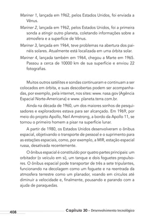 408 Capítulo 30 – Desenvolvimento tecnológico
Mariner 1, lançada em 1962, pelos Estados Unidos, foi enviada a
Vênus.
Mariner 2, lançada em 1962, pelos Estados Unidos, foi a primeira
sonda a atingir outro planeta, coletando informações sobre a
atmosfera e a superfície de Vênus.
Mariner 3, lançada em 1964, teve problemas na abertura dos pai-
néis solares. Atualmente está localizada em uma órbita solar.
Mariner 4, lançada também em 1964, chegou a Marte em 1965.
Passou a cerca de 10000 km de sua superfície e enviou 22
fotograﬁas.
Muitos outros satélites e sondas continuaram e continuam a ser
colocados em órbita, e suas descobertas podem ser acompanha-
das, por exemplo, pela internet, nos sites: www. nasa.gov (Agência
Espacial Norte-Americana) e www. planeta.terra.com.br.
Ainda na década de 1960, um dos maiores sonhos de pesqui-
sadores e exploradores estava para ser alcançado. Em 1969, por
meio do projeto Apollo, Neil Armstrong, a bordo da Apollo 11, se
tornou o primeiro homem a pisar na superfície lunar.
A partir de 1980, os Estados Unidos desenvolveram o ônibus
espacial, objetivando o transporte de pessoal e o suprimento para
as estações espaciais, como, por exemplo, a MIR, estação espacial
russa, desativada recentemente.
O ônibus espacial é constituído por quatro partes principais: um
orbitador (o veículo em si), um tanque e dois foguetes propulso-
res. O ônibus espacial pode transportar de três a sete tripulantes,
funcionando na decolagem como um foguete e na reentrada da
atmosfera terrestre como um planador, voando em círculos até
diminuir a velocidade e, ﬁnalmente, pousando e parando com a
ajuda de paraquedas.
MC de Fisica_prova4.indd 408 29/03/2012 16:39:07
 