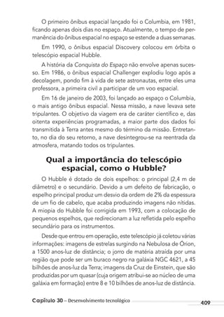 Capítulo 30 – Desenvolvimento tecnológico 409
O primeiro ônibus espacial lançado foi o Columbia, em 1981,
ﬁcando apenas dois dias no espaço. Atualmente, o tempo de per-
manência do ônibus espacial no espaço se estende a duas semanas.
Em 1990, o ônibus espacial Discovery colocou em órbita o
telescópio espacial Hubble.
A história da Conquista do Espaço não envolve apenas suces-
so. Em 1986, o ônibus espacial Challenger explodiu logo após a
decolagem, pondo ﬁm à vida de sete astronautas, entre eles uma
professora, a primeira civil a participar de um voo espacial.
Em 16 de janeiro de 2003, foi lançado ao espaço o Columbia,
o mais antigo ônibus espacial. Nessa missão, a nave levava sete
tripulantes. O objetivo da viagem era de caráter cientíﬁco e, das
oitenta experiências programadas, a maior parte dos dados foi
transmitida à Terra antes mesmo do término da missão. Entretan-
to, no dia do seu retorno, a nave desintegrou-se na reentrada da
atmosfera, matando todos os tripulantes.
Qual a importância do telescópio
espacial, como o Hubble?
O Hubble é dotado de dois espelhos: o principal (2,4 m de
diâmetro) e o secundário. Devido a um defeito de fabricação, o
espelho principal produz um desvio da ordem de 2% da espessura
de um ﬁo de cabelo, que acaba produzindo imagens não nítidas.
A miopia do Hubble foi corrigida em 1993, com a colocação de
pequenos espelhos, que redirecionam a luz reﬂetida pelo espelho
secundário para os instrumentos.
Desde que entrou em operação, este telescópio já coletou várias
informações: imagens de estrelas surgindo na Nebulosa de Órion,
a 1500 anos-luz de distância; o jorro de matéria atraída por uma
região que pode ser um buraco negro na galáxia NGC 4621, a 45
bilhões de anos-luz da Terra; imagens da Cruz de Einstein, que são
produzidas por um quasar (cuja origem atribui-se ao núcleo de uma
galáxia em formação) entre 8 e 10 bilhões de anos-luz de distância.
MC de Fisica_prova4.indd 409 29/03/2012 16:39:07
 