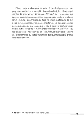 Capítulo 30 – Desenvolvimento tecnológico 411
Observando o diagrama anterior, é possível perceber duas
pequenas janelas: uma na região das ondas de rádio, cujos compri-
mentos de onda variam de cerca de 10 m a 1 cm – região em que
operam os radiotelescópios, sistemas capazes de capturar ondas de
rádio – e outra, menor ainda, na faixa do visível, na faixa de 10 mm
a 100 mm, aproximadamente. A atmosfera não é transparente nas
demais regiões do espectro, isto é, não é possível capturar sinais
nessas outras faixas de comprimentos de onda com telescópios ou
radiotelescópios na superfície da Terra. O Hubble proporciona uma
visão do universo 20 vezes maior que qualquer telescópio grande
localizado em solo.
MC de Fisica_prova4.indd 411 29/03/2012 16:39:10
 
