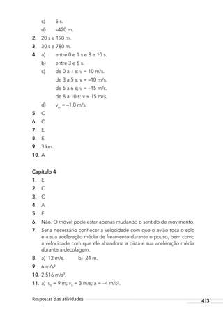 413Respostas das atividades
c) 5 s.
d) –420 m.
2. 20 s e 190 m.
3. 30 s e 780 m.
4. a) entre 0 e 1 s e 8 e 10 s.
b) entre 3 e 6 s.
c) de 0 a 1 s: v = 10 m/s.
de 3 a 5 s: v = –10 m/s.
de 5 a 6 s; v = –15 m/s.
de 8 a 10 s: v = 15 m/s.
d) vm
= –1,0 m/s.
5. C
6. C
7. E
8. E
9. 3 km.
10. A
Capítulo 4
1. E
2. C
3. C
4. A
5. E
6. Não. O móvel pode estar apenas mudando o sentido de movimento.
7. Seria necessário conhecer a velocidade com que o avião toca o solo
e a sua aceleração média de freamento durante o pouso, bem como
a velocidade com que ele abandona a pista e sua aceleração média
durante a decolagem.
8. a) 12 m/s. b) 24 m.
9. 6 m/s².
10. 2,516 m/s².
11. a) s0
= 9 m; v0
= 3 m/s; a = –4 m/s².
MC de Fisica_prova4.indd 413 29/03/2012 16:39:11
 