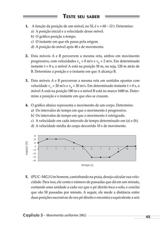 Capítulo 3 – Movimento uniforme (MU) 45
1. A função da posição de um móvel, no SI, é x = 60 – 12 t. Determine:
a) A posição inicial e a velocidade desse móvel.
b) O gráfico posição x tempo.
c) O instante em que ele passa pela origem.
d) A posição do móvel após 40 s de movimento.
2. Dois móveis A e B percorrem a mesma reta, ambos em movimento
progressivo, com velocidades vA
= 8 m/s e vB
= 2 m/s. Em determinado
instante t = 0 s, o móvel A está na posição 30 m, ou seja, 120 m atrás de
B. Determine a posição e o instante em que A alcança B.
3. Dois móveis A e B percorrem a mesma reta em sentidos opostos com
velocidade vA
= 20 m/s e vB
= 30 m/s. Em determinado instante t = 0 s, o
móvel A está na posição 180 m e o móvel B está no marco 1680 m. Deter-
mine a posição e o instante em que eles se cruzam.
4. O gráfico abaixo representa o movimento de um corpo. Determine:
a) Os intervalos de tempo em que o movimento é progressivo.
b) Os intervalos de tempo em que o movimento é retrógrado.
c) A velocidade em cada intervalo de tempo determinado em (a) e (b).
d) A velocidade média do corpo decorrido 10 s de movimento.
espaço(m)
tempo (s)
30
20
10
0
0 1 2 3 4 5 6 7 8 9 10 11–10
–20
–30
–40
5. (PUC-MG) Um homem,caminhando na praia,deseja calcular sua velo-
cidade.Para isso,ele conta o número de passadas que dá em um minuto,
contando uma unidade a cada vez que o pé direito toca o solo, e conclui
que são 50 passadas por minuto. A seguir, ele mede a distância entre
duas posições sucessivas do seu pé direito e encontra o equivalente a seis
MC de Fisica_prova4.indd 45 29/03/2012 16:35:50
 