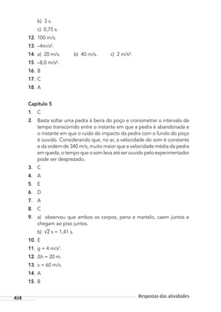 414 Respostas das atividades
b) 3 s.
c) 0,75 s.
12. 100 m/s.
13. –4m/s².
14. a) 20 m/s. b) 40 m/s. c) 2 m/s².
15. –8,0 m/s².
16. B
17. C
18. A
Capítulo 5
1. C
2. Basta soltar uma pedra à beira do poço e cronometrar o intervalo de
tempo transcorrido entre o instante em que a pedra é abandonada e
o instante em que o ruído do impacto da pedra com o fundo do poço
é ouvido. Considerando que, no ar, a velocidade do som é constante
e da ordem de 340 m/s, muito maior que a velocidade média da pedra
em queda, o tempo que o som leva até ser ouvido pelo experimentador
pode ser desprezado.
3. C
4. A
5. E
6. D
7. A
8. C
9. a) observou que ambos os corpos, pena e martelo, caem juntos e
chegam ao piso juntos.
b) 2 s = 1,41 s.
10. E
11. g = 4 m/s2
.
12. ∆h = 20 m.
13. v = 60 m/s.
14. A
15. B
MC de Fisica_prova4.indd 414 29/03/2012 16:39:11
 