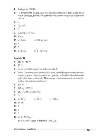 419Respostas das atividades
4. 9,6 kg.m/s; 320 N.
5. –v; o fragmento maior possui velocidade de módulo v, deslocando-se na
mesma direção, porém, em sentido contrário em relação ao fragmento
menor.
6. D
7. –20 m/s.
8. C
9. 9,6 m/s e 4,4 m/s.
10. 4 m/s.
11. a) 1,3 m. b) 120 kg.m/s.
12. A
13. C
14. a) 3 m/s. b) 3 . 102
m/s.
Capítulo 12
1. 350 N; 750 N.
2. 10 N.
3. 5,5 m medidos a partir da extremidade A.
4. Falso. O sistema pode ser reduzido a um par de forças de mesma inten-
sidade, mesma direção e sentidos opostos, aplicadas sobre linhas de
ação distintas – um binário. Neste caso, o sistema entrará em rotação.
Binário não admite resultante.
5. 500 N.
6. 240 kg; 3200 N.
7. 2571,43 N e 3428,57 N.
8. D
9. a) 36 N. b) 36 N. c) 180 N.
10. 24 cm.
11. A
12. E
13. E
14. a) 3 x 1029
km.
b) 7,5 x 10 23
vezes a distância Terra-Lua.
MC de Fisica_prova4.indd 419 29/03/2012 16:39:12
 