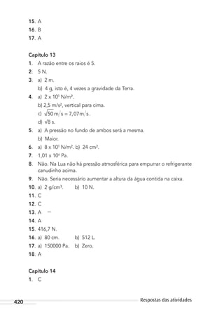 420 Respostas das atividades
15. A
16. B
17. A
Capítulo 13
1. A razão entre os raios é 5.
2. 5 N.
3. a) 2 m.
b) 4 g, isto é, 4 vezes a gravidade da Terra.
4. a) 2 x 105
N/m².
b) 2,5 m/s², vertical para cima.
c) 50 7 07m s m s= , .
d) 8 s.
5. a) A pressão no fundo de ambos será a mesma.
b) Maior.
6. a) 8 x 105
N/m². b) 24 cm².
7. 1,01 x 106
Pa.
8. Não. Na Lua não há pressão atmosférica para empurrar o refrigerante
canudinho acima.
9. Não. Seria necessário aumentar a altura da água contida na caixa.
10. a) 2 g/cm³. b) 10 N.
11. C
12. C
13. A
14. A
15. 416,7 N.
16. a) 80 cm. b) 512 L.
17. a) 150000 Pa. b) Zero.
18. A
Capítulo 14
1. C
MC de Fisica_prova4.indd 420 29/03/2012 16:39:12
 