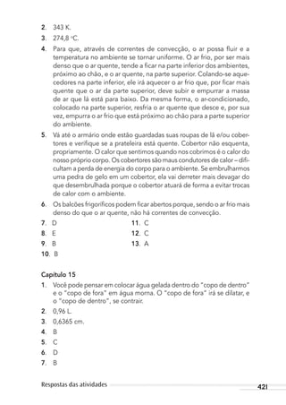 421Respostas das atividades
2. 343 K.
3. 274,8 o
C.
4. Para que, através de correntes de convecção, o ar possa ﬂuir e a
temperatura no ambiente se tornar uniforme. O ar frio, por ser mais
denso que o ar quente, tende a ﬁcar na parte inferior dos ambientes,
próximo ao chão, e o ar quente, na parte superior. Colando-se aque-
cedores na parte inferior, ele irá aquecer o ar frio que, por ﬁcar mais
quente que o ar da parte superior, deve subir e empurrar a massa
de ar que lá está para baixo. Da mesma forma, o ar-condicionado,
colocado na parte superior, resfria o ar quente que desce e, por sua
vez, empurra o ar frio que está próximo ao chão para a parte superior
do ambiente.
5. Vá até o armário onde estão guardadas suas roupas de lã e/ou cober-
tores e veriﬁque se a prateleira está quente. Cobertor não esquenta,
propriamente. O calor que sentimos quando nos cobrimos é o calor do
nosso próprio corpo. Os cobertores são maus condutores de calor – diﬁ-
cultam a perda de energia do corpo para o ambiente. Se embrulharmos
uma pedra de gelo em um cobertor, ela vai derreter mais devagar do
que desembrulhada porque o cobertor atuará de forma a evitar trocas
de calor com o ambiente.
6. Os balcões frigoríﬁcos podem ﬁcar abertos porque, sendo o ar frio mais
denso do que o ar quente, não há correntes de convecção.
7. D 11. C
8. E 12. C
9. B 13. A
10. B
Capítulo 15
1. Você pode pensar em colocar água gelada dentro do “copo de dentro”
e o “copo de fora” em água morna. O “copo de fora” irá se dilatar, e
o “copo de dentro”, se contrair.
2. 0,96 L.
3. 0,6365 cm.
4. B
5. C
6. D
7. B
MC de Fisica_prova4.indd 421 29/03/2012 16:39:12
 