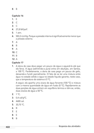 422 Respostas das atividades
8. B
Capítulo 16
1. E
2. C
3. C
4. 27,8 lbf/pol2
.
5. 1 atm.
6. 583,3 mmHg. Porque a pressão interna é signiﬁcativamente menor que
a pressão externa.
7. A
8. B
9. A
10. C
11. B
12. A
Capítulo 17
1. A dona de casa deve pegar um pouco de água e aquecê-la até que
ela ferva. A água (admitindo-a pura) entra em ebulição, em Santos,
a 100 ºC. Paralelamente, a dona de casa pega um pouco de gelo,
deixando-o fundir parcialmente. O fato de se ter uma mistura entre
água no estado sólido e água no estado líquido garante, neste caso,
que a temperatura do sistema é 0 ºC.
A seguir, ela apanha uma xícara de água fervente (100 ºC) e mistura
com a mesma quantidade de água em fusão (0 ºC). Rapidamente as
duas porções de água entram em equilíbrio térmico e têm-se, então,
duas xícaras de água a 50 ºC.
2. 1 ºC.
3. 0,4 cal/gºC.
4. 4680 cal.
5. 30,75 ºC.
6. B
7. E
8. E
9. B
MC de Fisica_prova4.indd 422 29/03/2012 16:39:13
 
