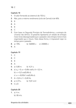 423Respostas das atividades
10. C
Capítulo 18
1. O calor fornecido ao sistema é de 155 kJ.
2. Não, pois o máximo rendimento (ciclo de Carnot) é de 40%.
3. B
4. A
5. B
6. C
7. Com base no Segundo Princípio da Termodinâmica, a entropia do
universo não diminui. O presente representa um estado de entropia
maior (mais desorganizado) que o passado e de entropia menor (mais
organizado) que o futuro. Visto dessa forma, é impossível viajar no
tempo para o passado.
8. a) 70%. b) 560000 J. c) 240000 J.
9. A
Capítulo 19
1. C
2. C
3. B
4. A
5. a) 0,80 m. b) 4,31 s.
6. a) o
= 0; = 0,40 rad/s; A = 0,2 m.
b) x = 0,2 cos(0,40 .t).
c) a = –0,032 2
cos(0,40 .t).
7. A = 0,8 m; f = 0,40 Hz.
8. a) 2,19 s. b) 9,87 m/s².
9. C e D
Capítulo 20
1. a) 4 m.
b) 80 m/s.
MC de Fisica_prova4.indd 423 29/03/2012 16:39:13
 