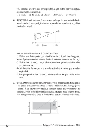 Capítulo 3 – Movimento uniforme (MU)46
pés. Sabendo que três pés correspondem a um metro, sua velocidade,
supostamente constante, é:
a) 3 km/h b) 4,5 km/h c) 6 km/h d) 9 km/h e) 10 km/h
6. (UFCE) Dois veículos, A e B, se movem ao longo de uma estrada hori-
zontal e reta, e suas posições variam com o tempo conforme o gráfico
mostrado a seguir.
A
x = 0
t = 0 t = t0tempo t
posiçãox B
Sobre o movimento de A e B, podemos afirmar:
a) No instante de tempo t = to
as velocidades dos dois veículos são iguais.
b) A e B percorrem uma mesma distância entre os instantes t = 0 e t =to
.
c) No instante de tempo t = to
A e B encontram-se igualmente afastados
da posição x = 0.
d) No instante de tempo t = to
a aceleração de A é maior que a acele-
ração de B.
e) Em qualquer instante de tempo a velocidade de B é que a velocidade
de A.
7. (UFMG)MarceloNegrão,numapartidadevôlei,deuumacortadanaquala
bola partiu com uma velocidade escalar de 126 km/h. Sua mão golpeou
a bola a 3 m de altura,sobre a rede,e ela tocou o chão do adversário a 4 m
dabasedarede,comomostraafigura.Nessasituação,pode-seconsiderar,
com boa aproximação,que o movimento da bola foi retilíneo e uniforme.
3m
4m
EduardoBorges
MC de Fisica_prova4.indd 46 29/03/2012 16:35:50
 
