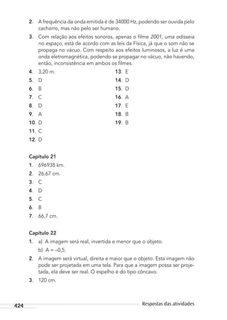 424 Respostas das atividades
2. A frequência da onda emitida é de 34000 Hz, podendo ser ouvida pelo
cachorro, mas não pelo ser humano.
3. Com relação aos efeitos sonoros, apenas o ﬁlme 2001, uma odisseia
no espaço, está de acordo com as leis da Física, já que o som não se
propaga no vácuo. Com respeito aos efeitos luminosos, a luz é uma
onda eletromagnética, podendo se propagar no vácuo, não havendo,
então, inconsistência em ambos os ﬁlmes.
4. 3,20 m. 13. E
5. D 14. D
6. B 15. D
7. C 16. A
8. D 17. E
9. A 18. B
10. D 19. B
11. C
12. D
Capítulo 21
1. 696938 km.
2. 26,67 cm.
3. C
4. D
5. C
6. B
7. 66,7 cm.
Capítulo 22
1. a) A imagem será real, invertida e menor que o objeto.
b) A = –0,5.
2. A imagem será virtual, direita e maior que o objeto. Esta imagem não
pode ser projetada em uma tela. Para que a imagem possa ser proje-
tada, ela deve ser real. O espelho é do tipo côncavo.
3. 120 cm.
MC de Fisica_prova4.indd 424 29/03/2012 16:39:13
 
