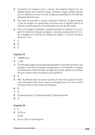 425Respostas das atividades
4. É possível ver imagens reais e virtuais. Sua própria imagem em um
espelho plano tem natureza virtual; qualquer imagem proporcionada
por um espelho convexo é virtual. Imagens projetadas em uma tela são
obrigatoriamente reais.
5. Para que se aumente o campo visual do motorista. A desvantagem
é que as imagens se apresentam menores que os objetos reais e os
demais veículos parecem mais afastados do que de fato estão.
6. Para uma imagem ampliada, o espelho precisa ser côncavo. Se a ima-
gem for direita em relação ao objeto, o raio de curvatura deve ser 3 m;
se a imagem for invertida em relação ao objeto, o raio de curvatura
deve ser 1,5 m.
7. A
8. B
9. C
Capítulo 23
1. 180000 km/s.
2. 1,732.
3. O índio deve jogar a lança abaixo da posição em que ele vê o peixe. Isso
porque o raio de luz ao passar da água para o ar, trazendo a imagem
do peixe para o olho do índio, se afasta da normal, dando a impressão
de que o peixe está mais próximo da superfície.
4. B
5. Não. A reﬂexão total só ocorre quando um raio de luz passa do meio
mais refringente (de maior índice de refração) para um meio menos
refringente (de menor índice de refração).
6. B
7. D
8. X parecerá preto; Y parecerá verde; Z parecerá verde.
9. B
Capítulo 24
1. E
2. a) 25 cm.
b) 0,8.
3. 60 cm; 60 cm; convergente.
MC de Fisica_prova4.indd 425 29/03/2012 16:39:13
 