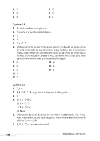 426 Respostas das atividades
4. D 7. C
5. B 8. C
6. B 9. E
Capítulo 25
1. A distância deve ser triplicada.
2. A quarta e a quinta possibilidades.
3. C
4. A
5. 5 x 10–7
C.
6. O deslocamento do caminhão pode promover, devido ao atrito com o
ar, uma eletrização da sua carroceria, o que poderia, por meio de uma
faísca, ocasionar sério acidente por ocasião da abertura do tanque para
retirada do combustível. Dessa forma, a corrente arrastando pelo chão
opera como um ﬁo-terra que impede tal situação.
7. B 12. A
8. D 13. B
9. D 14. E
10. A
11. D
Capítulo 26
1. 0,1 N.
2. 4,9 x 10–2
C. A carga elétrica deve ter sinal negativo.
3. E
4. a) 5 x 104
N/C.
b) 5 x 10–7
C.
c) 4,5 x 104
V.
d) Nulo.
5. O condutor de maior diâmetro (B) terá menor resistência (RB
= 0,75 . RA
).
Para mesma tensão, ele estará sujeito a maior intensidade de corrente
elétrica (iB
= 4 . iA
/3).
6. 4,66 x 104
m (aproximadamente).
MC de Fisica_prova4.indd 426 29/03/2012 16:39:13
 